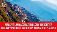 Massive Land Acquisition Scam in Frontier Highway Project Explodes in Arunachal Pradesh