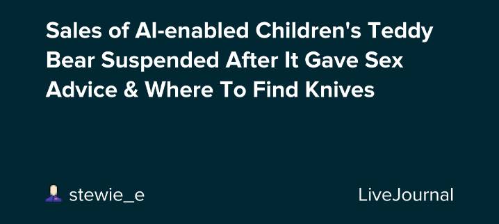Sales of AI-enabled Children's Teddy Bear Suspended After It Gave Sex Advice & Where To Find Knives: ohnotheydidnt — LiveJournal