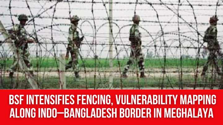 BSF Intensifies Fencing, Vulnerability Mapping Along Indo–Bangladesh Border in Meghalaya