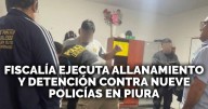 Fecof ejecuta allanamiento y detención contra 9 policías en Piura por presunta concusión y fraude procesal