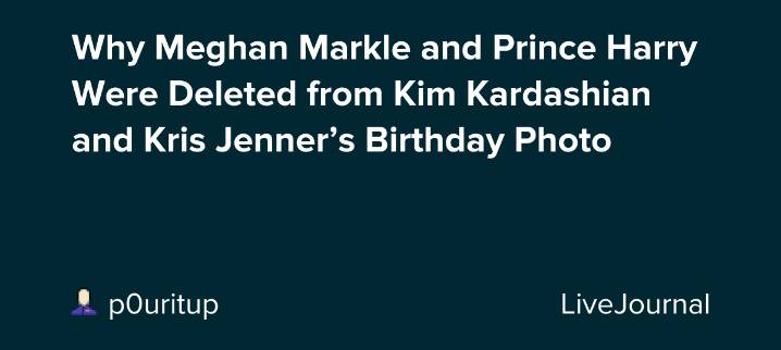 Why Meghan Markle and Prince Harry Were Deleted from Kim Kardashian and Kris Jenner’s Birthday Photo: ohnotheydidnt