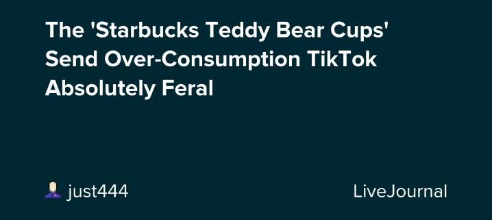 The 'Starbucks Teddy Bear Cups' Send Over-Consumption TikTok Absolutely Feral : ohnotheydidnt — LiveJournal