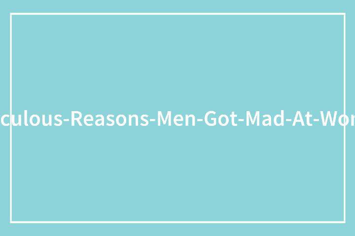 80 Maddening And Illogical Reasons Men Got Upset At Women